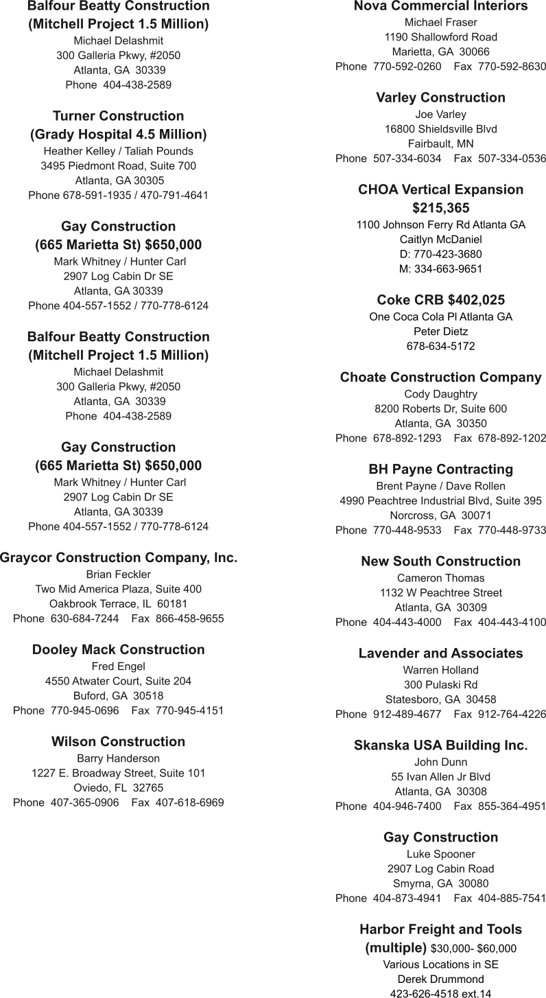 Balfour Beatty Construction (Mitchell Project 1.5 Million) Michael Delashmit 300 Galleria Pkwy, #2050  Atlanta, GA  30339 Phone  404-438-2589  Turner Construction  (Grady Hospital 4.5 Million) Heather Kelley / Taliah Pounds 3495 Piedmont Road, Suite 700  Atlanta, GA 30305 Phone 678-591-1935 / 470-791-4641  Gay Construction  (665 Marietta St) $650,000  Mark Whitney / Hunter Carl 2907 Log Cabin Dr SE Atlanta, GA 30339 Phone 404-557-1552 / 770-778-6124  Balfour Beatty Construction (Mitchell Project 1.5 Million) Michael Delashmit 300 Galleria Pkwy, #2050  Atlanta, GA  30339 Phone  404-438-2589  Gay Construction  (665 Marietta St) $650,000  Mark Whitney / Hunter Carl 2907 Log Cabin Dr SE Atlanta, GA 30339 Phone 404-557-1552 / 770-778-6124  Graycor Construction Company, Inc. Brian Feckler Two Mid America Plaza, Suite 400 Oakbrook Terrace, IL  60181 Phone  630-684-7244    Fax  866-458-9655  Dooley Mack Construction Fred Engel 4550 Atwater Court, Suite 204 Buford, GA  30518 Phone  770-945-0696    Fax  770-945-4151  Wilson Construction Barry Handerson 1227 E. Broadway Street, Suite 101 Oviedo, FL  32765 Phone  407-365-0906    Fax  407-618-6969   Nova Commercial Interiors Michael Fraser 1190 Shallowford Road Marietta, GA  30066 Phone  770-592-0260    Fax  770-592-8630  Varley Construction Joe Varley 16800 Shieldsville Blvd Fairbault, MN  Phone  507-334-6034    Fax  507-334-0536  CHOA Vertical Expansion $215,365 1100 Johnson Ferry Rd Atlanta GA Caitlyn McDaniel  D: 770-423-3680 M: 334-663-9651  Coke CRB $402,025 One Coca Cola Pl Atlanta GA Peter Dietz 678-634-5172  Choate Construction Company Cody Daughtry 8200 Roberts Dr, Suite 600 Atlanta, GA  30350 Phone  678-892-1293    Fax  678-892-1202  BH Payne Contracting Brent Payne / Dave Rollen 4990 Peachtree Industrial Blvd, Suite 395 Norcross, GA  30071 Phone  770-448-9533    Fax  770-448-9733  New South Construction Cameron Thomas 1132 W Peachtree Street Atlanta, GA  30309 Phone  404-443-4000    Fax  404-443-4100  Lavender and Associates Warren Holland 300 Pulaski Rd Statesboro, GA  30458 Phone  912-489-4677    Fax  912-764-4226  Skanska USA Building Inc. John Dunn 55 Ivan Allen Jr Blvd Atlanta, GA  30308 Phone  404-946-7400    Fax  855-364-4951  Gay Construction Luke Spooner 2907 Log Cabin Road Smyrna, GA  30080 Phone  404-873-4941    Fax  404-885-7541  Harbor Freight and Tools (multiple) $30,000- $60,000 Various Locations in SE Derek Drummond 423-626-4518 ext.14